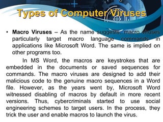 • Macro Viruses – As the name suggests, macro viruses
particularly target macro language commands in
applications like Microsoft Word. The same is implied on
other programs too.
In MS Word, the macros are keystrokes that are
embedded in the documents or saved sequences for
commands. The macro viruses are designed to add their
malicious code to the genuine macro sequences in a Word
file. However, as the years went by, Microsoft Word
witnessed disabling of macros by default in more recent
versions. Thus, cybercriminals started to use social
engineering schemes to target users. In the process, they
trick the user and enable macros to launch the virus.
 