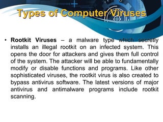 • Rootkit Viruses – a malware type which secretly
installs an illegal rootkit on an infected system. This
opens the door for attackers and gives them full control
of the system. The attacker will be able to fundamentally
modify or disable functions and programs. Like other
sophisticated viruses, the rootkit virus is also created to
bypass antivirus software. The latest versions of major
antivirus and antimalware programs include rootkit
scanning.
 
