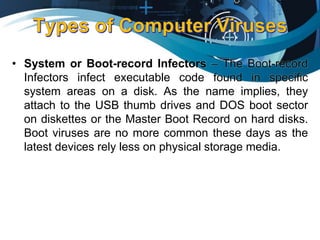 • System or Boot-record Infectors – The Boot-record
Infectors infect executable code found in specific
system areas on a disk. As the name implies, they
attach to the USB thumb drives and DOS boot sector
on diskettes or the Master Boot Record on hard disks.
Boot viruses are no more common these days as the
latest devices rely less on physical storage media.
 