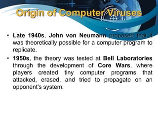 • Late 1940s, John von Neumann proposed that it
was theoretically possible for a computer program to
replicate.
• 1950s, the theory was tested at Bell Laboratories
through the development of Core Wars, where
players created tiny computer programs that
attacked, erased, and tried to propagate on an
opponent's system.
 