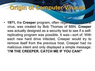 • 1971, the Creeper program, often regarded as the first
virus, was created by Bob Thomas of BBN. Creeper
was actually designed as a security test to see if a self-
replicating program was possible. It was—sort of. With
each new hard drive infected, Creeper would try to
remove itself from the previous host. Creeper had no
malicious intent and only displayed a simple message:
"I'M THE CREEPER. CATCH ME IF YOU CAN!"
 