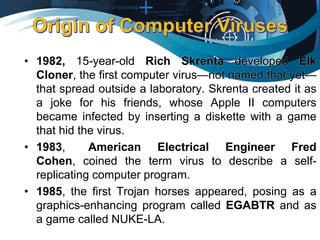 • 1982, 15-year-old Rich Skrenta developed Elk
Cloner, the first computer virus—not named that yet—
that spread outside a laboratory. Skrenta created it as
a joke for his friends, whose Apple II computers
became infected by inserting a diskette with a game
that hid the virus.
• 1983, American Electrical Engineer Fred
Cohen, coined the term virus to describe a self-
replicating computer program.
• 1985, the first Trojan horses appeared, posing as a
graphics-enhancing program called EGABTR and as
a game called NUKE-LA.
 