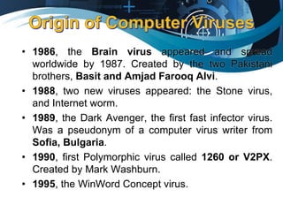 • 1986, the Brain virus appeared and spread
worldwide by 1987. Created by the two Pakistani
brothers, Basit and Amjad Farooq Alvi.
• 1988, two new viruses appeared: the Stone virus,
and Internet worm.
• 1989, the Dark Avenger, the first fast infector virus.
Was a pseudonym of a computer virus writer from
Sofia, Bulgaria.
• 1990, first Polymorphic virus called 1260 or V2PX.
Created by Mark Washburn.
• 1995, the WinWord Concept virus.
 