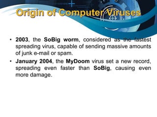 • 2003, the SoBig worm, considered as the fastest
spreading virus, capable of sending massive amounts
of junk e-mail or spam.
• January 2004, the MyDoom virus set a new record,
spreading even faster than SoBig, causing even
more damage.
 