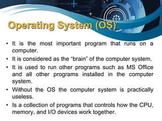 • It is the most important program that runs on a
computer.
• It is considered as the “brain” of the computer system.
• It is used to run other programs such as MS Office
and all other programs installed in the computer
system.
• Without the OS the computer system is practically
useless.
• Is a collection of programs that controls how the CPU,
memory, and I/O devices work together.
 