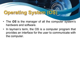 • The OS is the manager of all the computer system’s
hardware and software.
• In layman’s term, the OS is a computer program that
provides an interface for the user to communicate with
the computer.
 