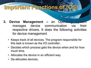 3. Device Management – an Operating System
manages device communication via their
respective drivers. It does the following activities
for device management
• Keeps track of all devices. The program responsible for
this task is known as the I/O controller.
• Decides which process gets the device when and for how
much time.
• Allocates the device in an efficient way.
• De-allocates devices.
 
