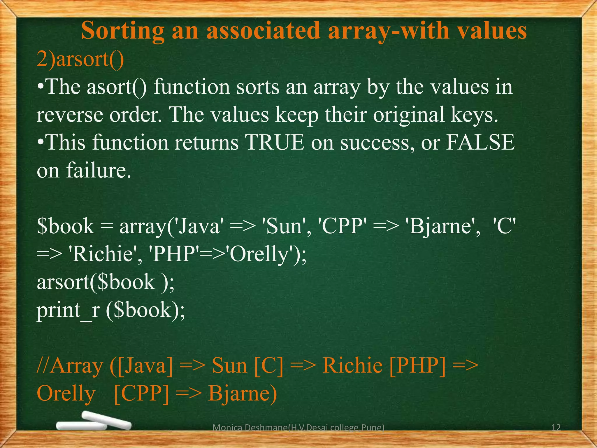 Sorting an associated array-with values
2)arsort()
•The asort() function sorts an array by the values in
reverse order. The values keep their original keys.
•This function returns TRUE on success, or FALSE
on failure.
$book = array('Java' => 'Sun', 'CPP' => 'Bjarne', 'C'
=> 'Richie', 'PHP'=>'Orelly');
arsort($book );
print_r ($book);
//Array ([Java] => Sun [C] => Richie [PHP] =>
Orelly [CPP] => Bjarne)
Monica Deshmane(H.V.Desai college,Pune) 12
 