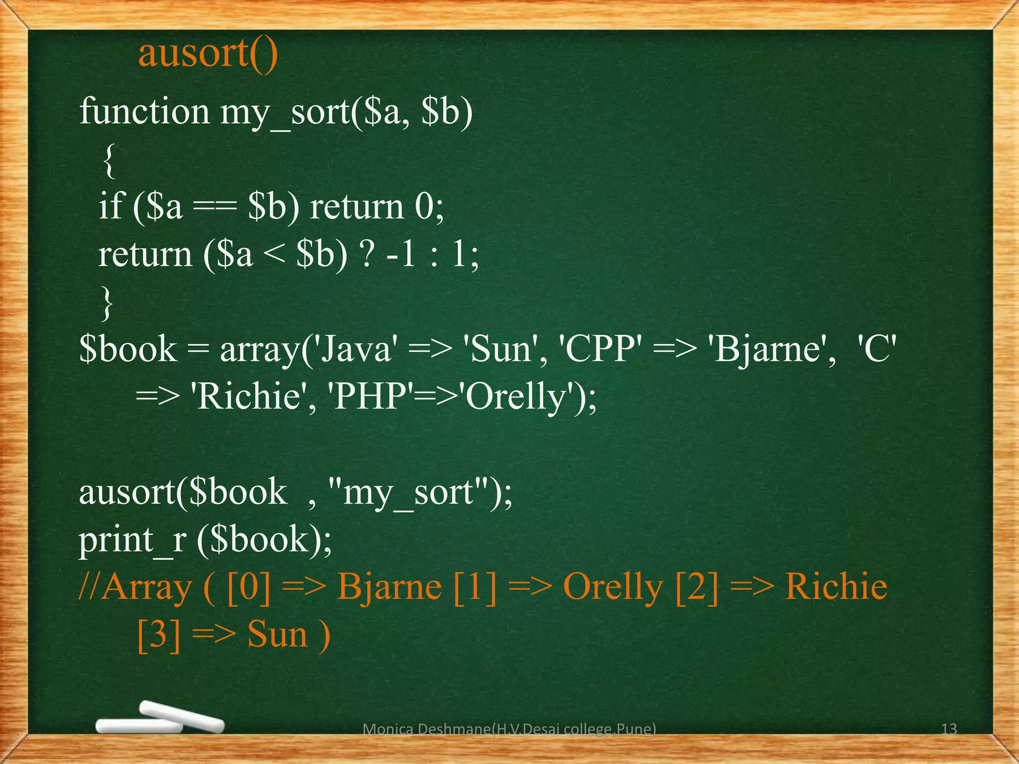 ausort()
function my_sort($a, $b)
{
if ($a == $b) return 0;
return ($a < $b) ? -1 : 1;
}
$book = array('Java' => 'Sun', 'CPP' => 'Bjarne', 'C'
=> 'Richie', 'PHP'=>'Orelly');
ausort($book , "my_sort");
print_r ($book);
//Array ( [0] => Bjarne [1] => Orelly [2] => Richie
[3] => Sun )
Monica Deshmane(H.V.Desai college,Pune) 13
 