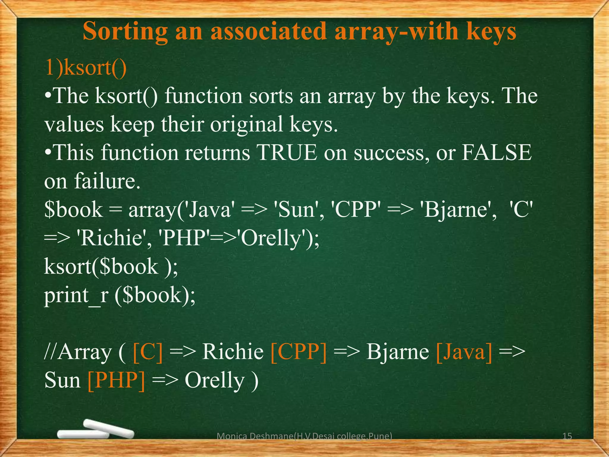 Sorting an associated array-with keys
1)ksort()
•The ksort() function sorts an array by the keys. The
values keep their original keys.
•This function returns TRUE on success, or FALSE
on failure.
$book = array('Java' => 'Sun', 'CPP' => 'Bjarne', 'C'
=> 'Richie', 'PHP'=>'Orelly');
ksort($book );
print_r ($book);
//Array ( [C] => Richie [CPP] => Bjarne [Java] =>
Sun [PHP] => Orelly )
Monica Deshmane(H.V.Desai college,Pune) 15
 