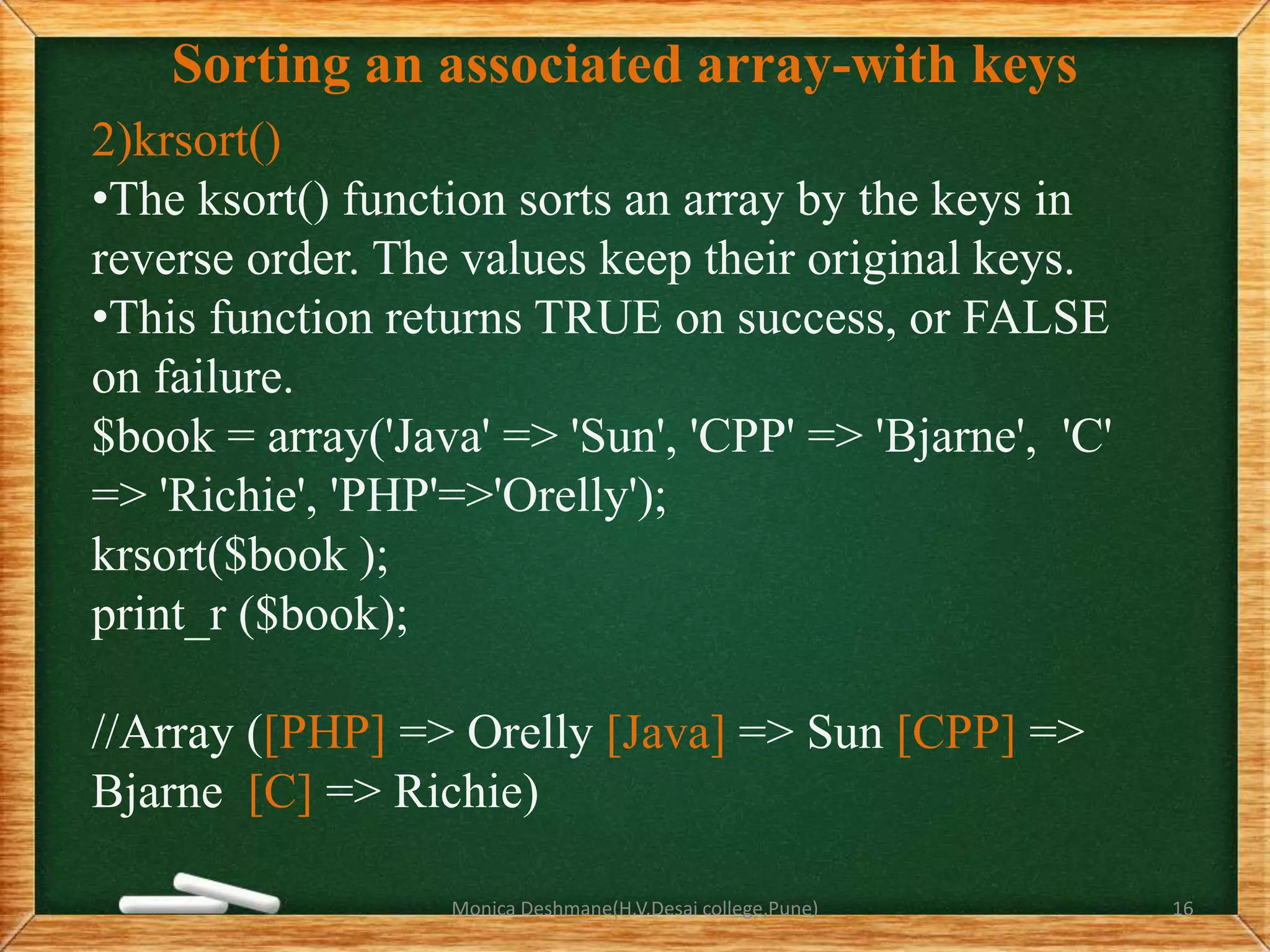 Sorting an associated array-with keys
2)krsort()
•The ksort() function sorts an array by the keys in
reverse order. The values keep their original keys.
•This function returns TRUE on success, or FALSE
on failure.
$book = array('Java' => 'Sun', 'CPP' => 'Bjarne', 'C'
=> 'Richie', 'PHP'=>'Orelly');
krsort($book );
print_r ($book);
//Array ([PHP] => Orelly [Java] => Sun [CPP] =>
Bjarne [C] => Richie)
Monica Deshmane(H.V.Desai college,Pune) 16
 