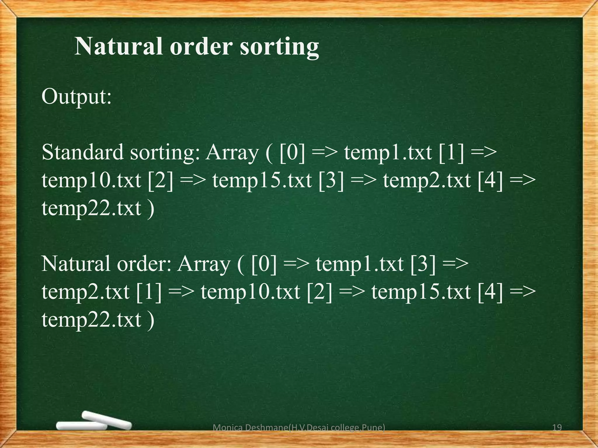 Natural order sorting
Output:
Standard sorting: Array ( [0] => temp1.txt [1] =>
temp10.txt [2] => temp15.txt [3] => temp2.txt [4] =>
temp22.txt )
Natural order: Array ( [0] => temp1.txt [3] =>
temp2.txt [1] => temp10.txt [2] => temp15.txt [4] =>
temp22.txt )
Monica Deshmane(H.V.Desai college,Pune) 19
 
