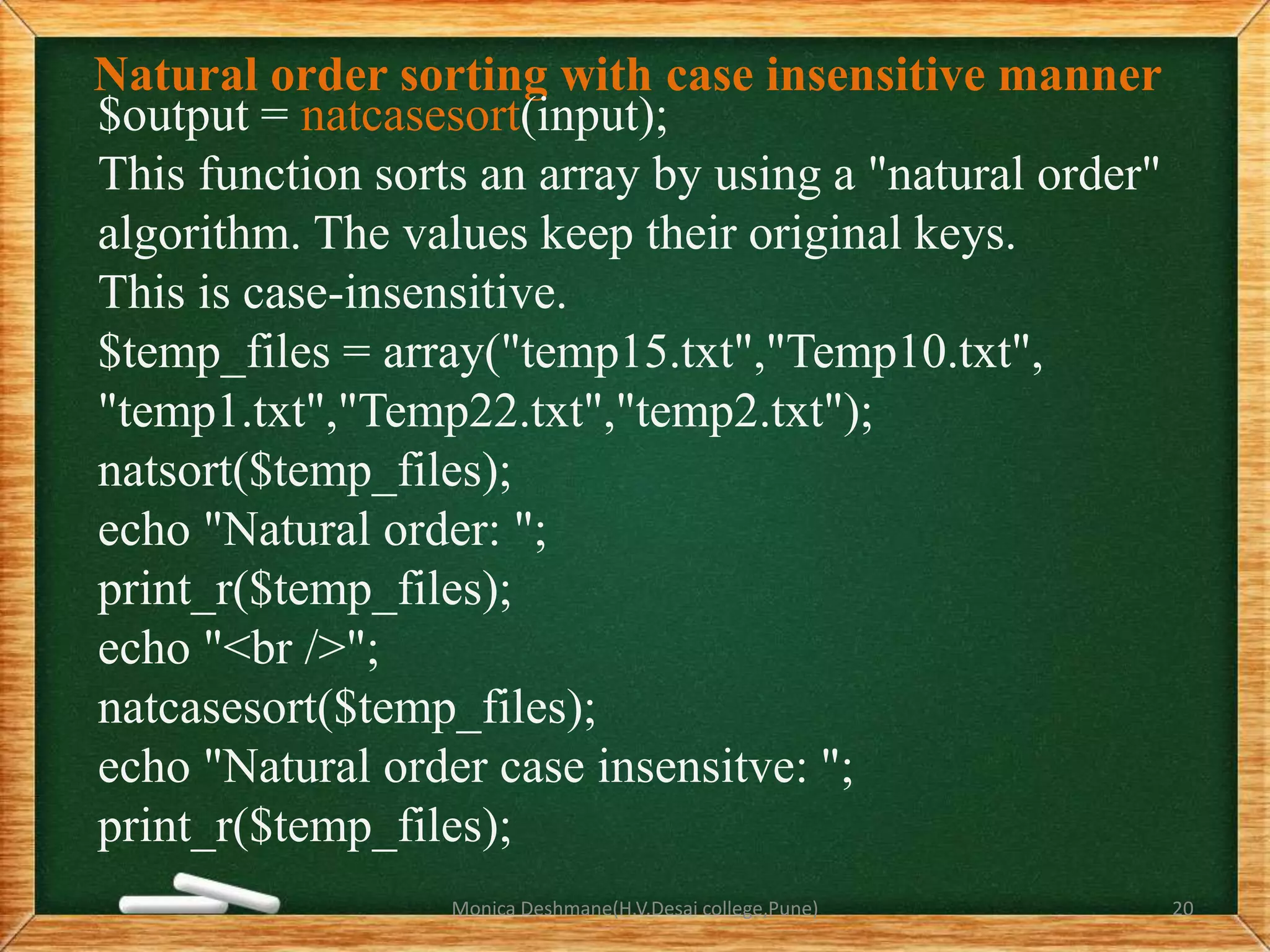 Natural order sorting with case insensitive manner
$output = natcasesort(input);
This function sorts an array by using a "natural order"
algorithm. The values keep their original keys.
This is case-insensitive.
$temp_files = array("temp15.txt","Temp10.txt",
"temp1.txt","Temp22.txt","temp2.txt");
natsort($temp_files);
echo "Natural order: ";
print_r($temp_files);
echo "<br />";
natcasesort($temp_files);
echo "Natural order case insensitve: ";
print_r($temp_files);
Monica Deshmane(H.V.Desai college,Pune) 20
 
