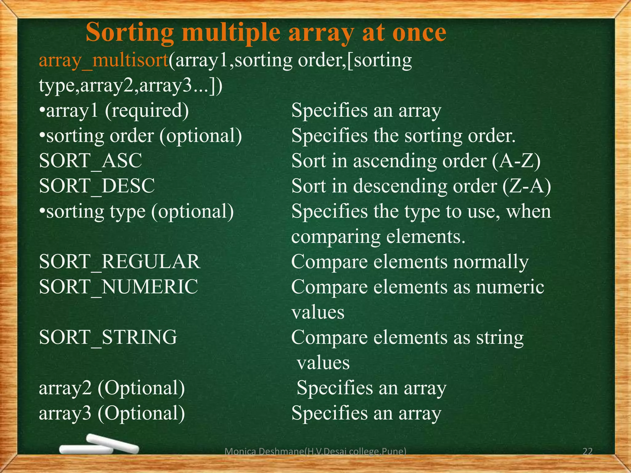 Sorting multiple array at once
array_multisort(array1,sorting order,[sorting
type,array2,array3...])
•array1 (required) Specifies an array
•sorting order (optional) Specifies the sorting order.
SORT_ASC Sort in ascending order (A-Z)
SORT_DESC Sort in descending order (Z-A)
•sorting type (optional) Specifies the type to use, when
comparing elements.
SORT_REGULAR Compare elements normally
SORT_NUMERIC Compare elements as numeric
values
SORT_STRING Compare elements as string
values
array2 (Optional) Specifies an array
array3 (Optional) Specifies an array
Monica Deshmane(H.V.Desai college,Pune) 22
 