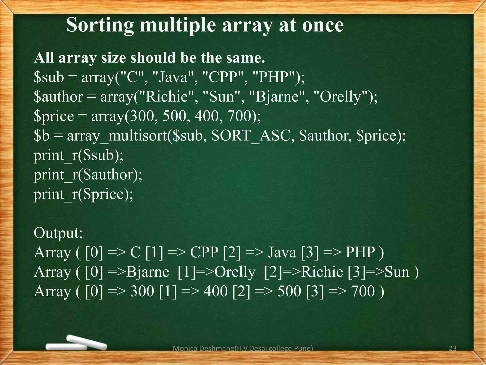 Sorting multiple array at once
All array size should be the same.
$sub = array("C", "Java", "CPP", "PHP");
$author = array("Richie", "Sun", "Bjarne", "Orelly");
$price = array(300, 500, 400, 700);
$b = array_multisort($sub, SORT_ASC, $author, $price);
print_r($sub);
print_r($author);
print_r($price);
Output:
Array ( [0] => C [1] => CPP [2] => Java [3] => PHP )
Array ( [0] =>Bjarne [1]=>Orelly [2]=>Richie [3]=>Sun )
Array ( [0] => 300 [1] => 400 [2] => 500 [3] => 700 )
Monica Deshmane(H.V.Desai college,Pune) 23
 