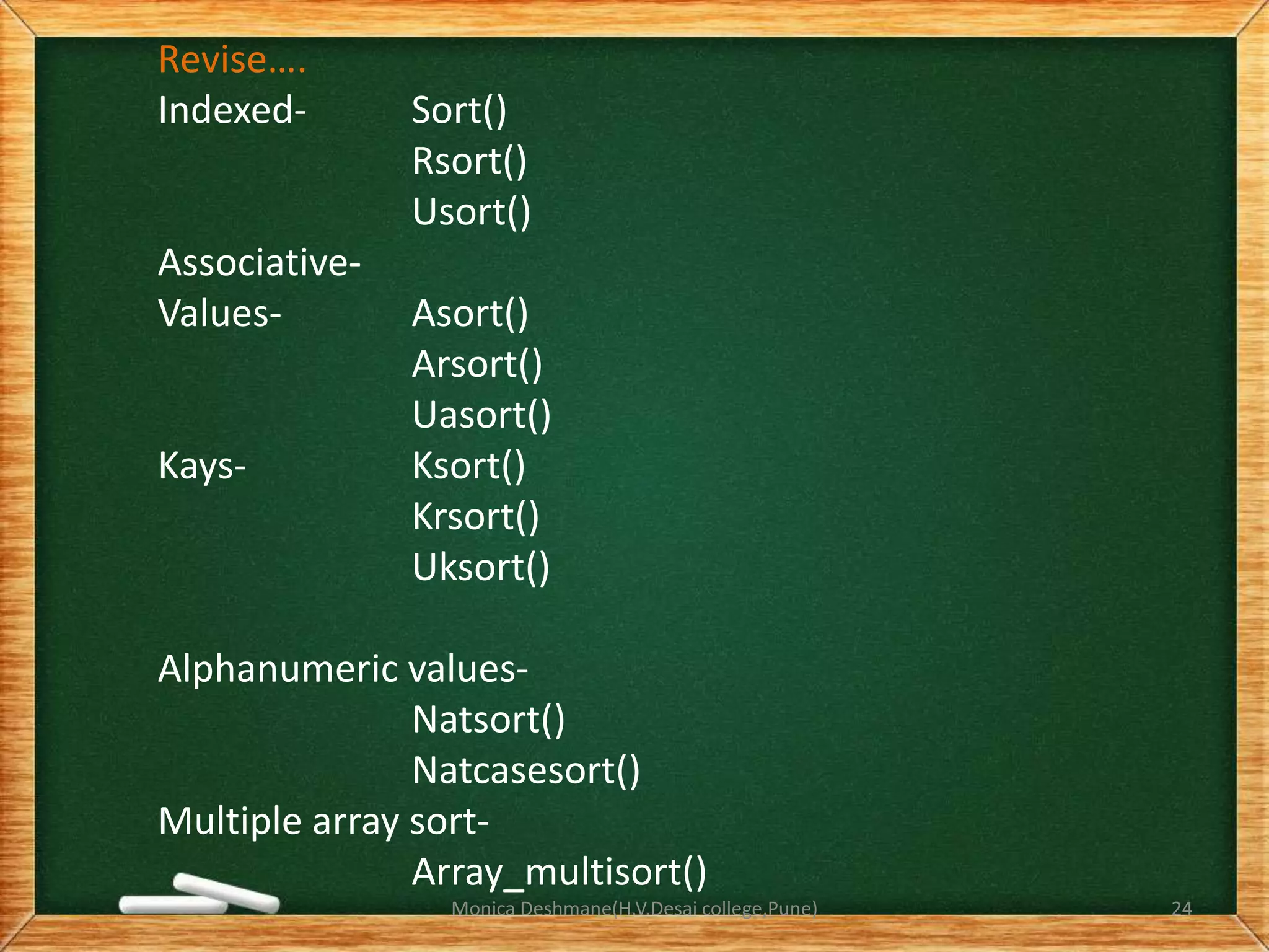 Revise….
Indexed- Sort()
Rsort()
Usort()
Associative-
Values- Asort()
Arsort()
Uasort()
Kays- Ksort()
Krsort()
Uksort()
Alphanumeric values-
Natsort()
Natcasesort()
Multiple array sort-
Array_multisort()
Monica Deshmane(H.V.Desai college,Pune) 24
 