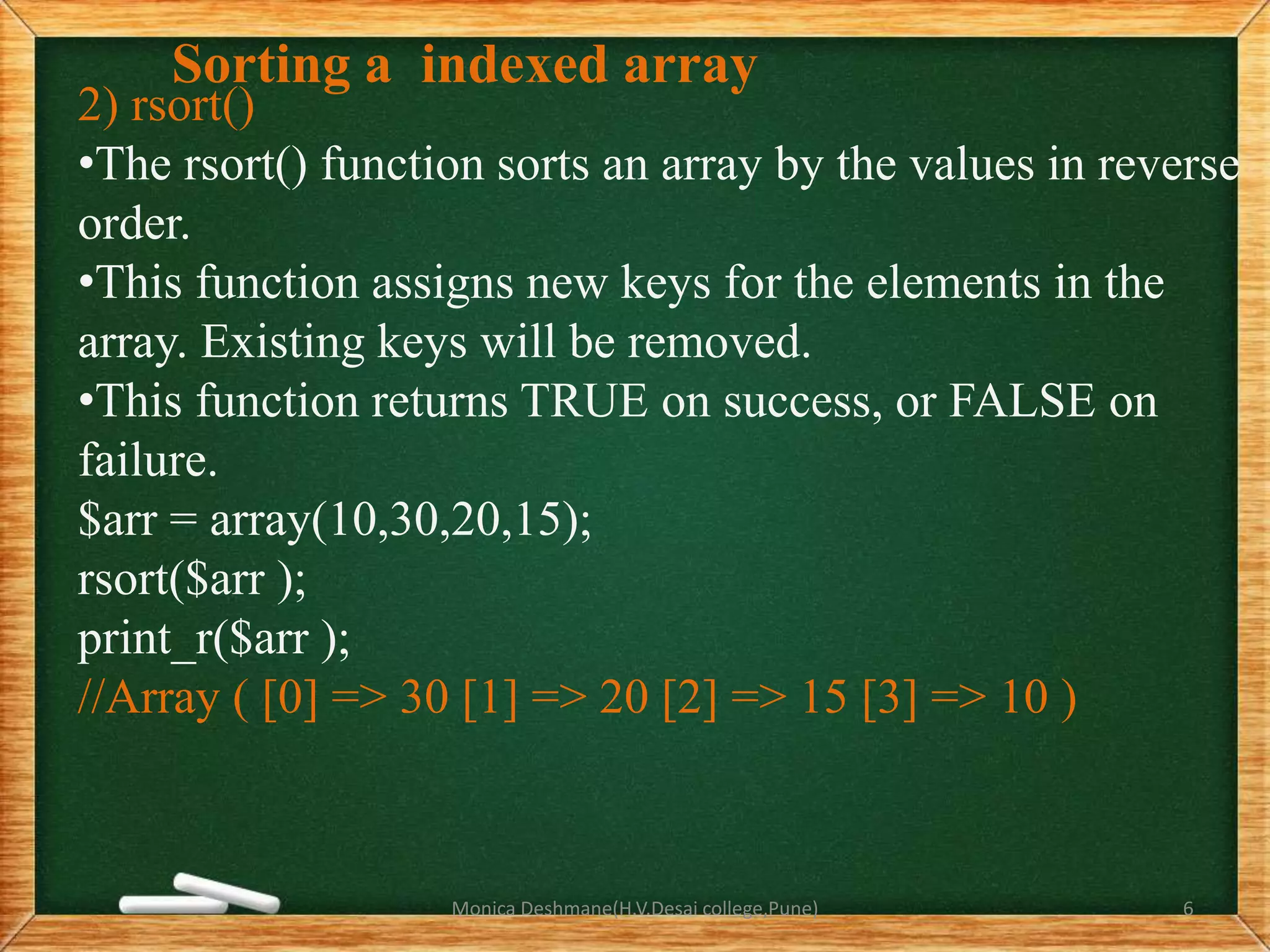 Sorting a indexed array
2) rsort()
•The rsort() function sorts an array by the values in reverse
order.
•This function assigns new keys for the elements in the
array. Existing keys will be removed.
•This function returns TRUE on success, or FALSE on
failure.
$arr = array(10,30,20,15);
rsort($arr );
print_r($arr );
//Array ( [0] => 30 [1] => 20 [2] => 15 [3] => 10 )
Monica Deshmane(H.V.Desai college,Pune) 6
 