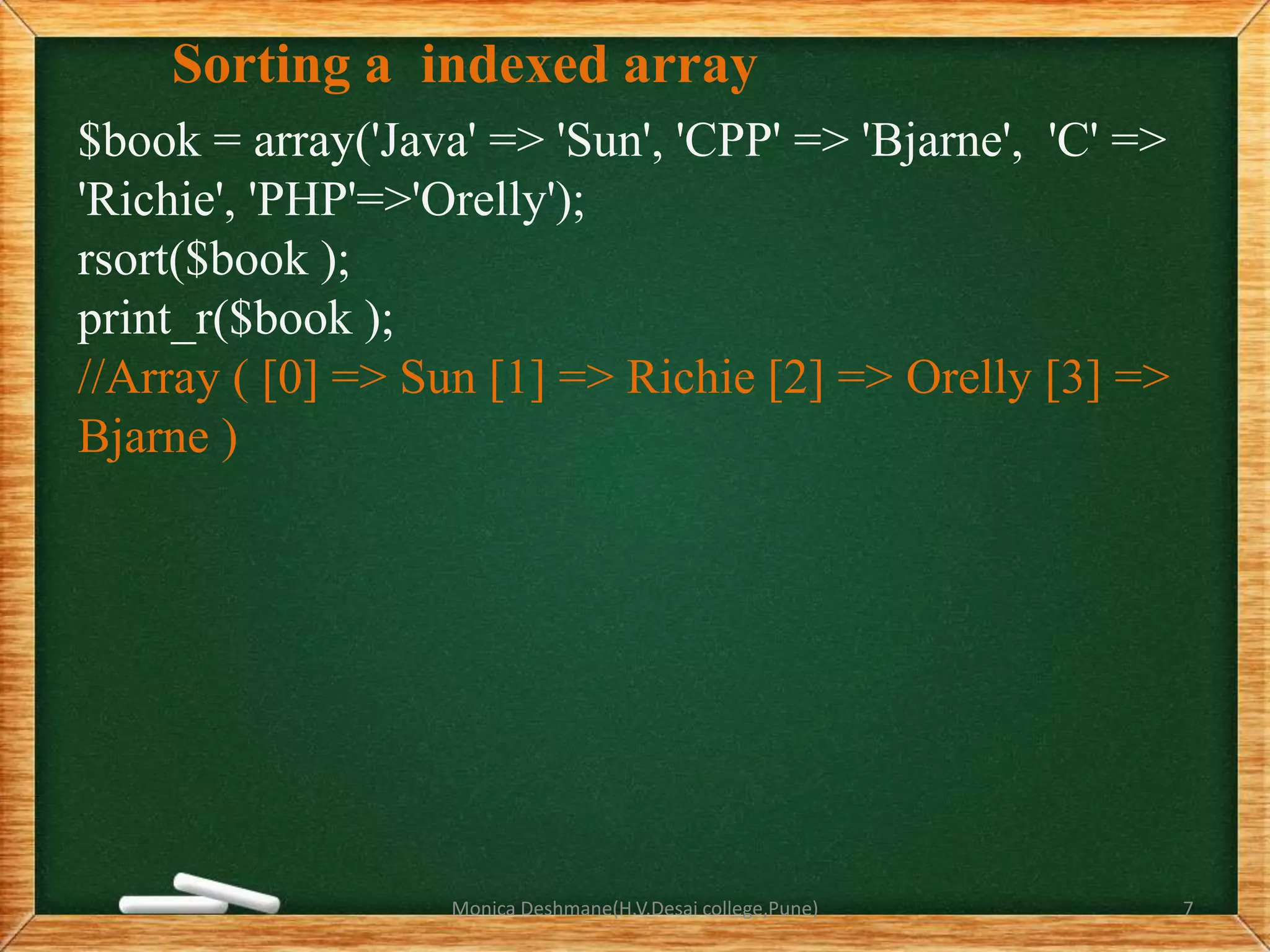 Sorting a indexed array
$book = array('Java' => 'Sun', 'CPP' => 'Bjarne', 'C' =>
'Richie', 'PHP'=>'Orelly');
rsort($book );
print_r($book );
//Array ( [0] => Sun [1] => Richie [2] => Orelly [3] =>
Bjarne )
Monica Deshmane(H.V.Desai college,Pune) 7
 