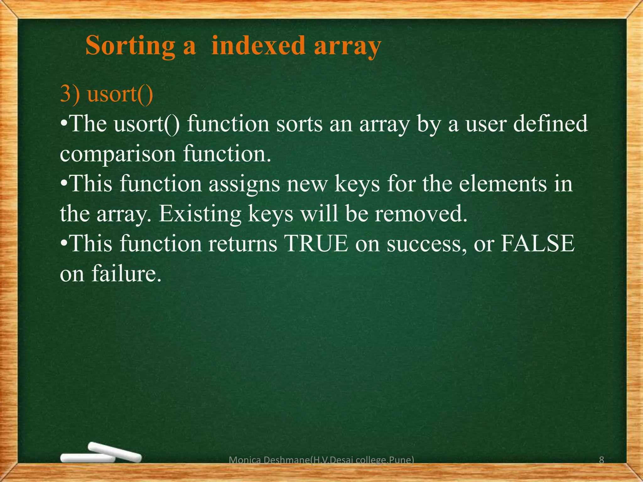Sorting a indexed array
3) usort()
•The usort() function sorts an array by a user defined
comparison function.
•This function assigns new keys for the elements in
the array. Existing keys will be removed.
•This function returns TRUE on success, or FALSE
on failure.
Monica Deshmane(H.V.Desai college,Pune) 8
 