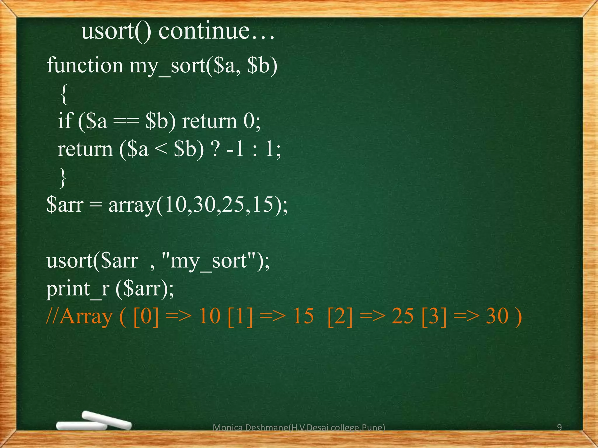 usort() continue…
function my_sort($a, $b)
{
if ($a == $b) return 0;
return ($a < $b) ? -1 : 1;
}
$arr = array(10,30,25,15);
usort($arr , "my_sort");
print_r ($arr);
//Array ( [0] => 10 [1] => 15 [2] => 25 [3] => 30 )
Monica Deshmane(H.V.Desai college,Pune) 9
 