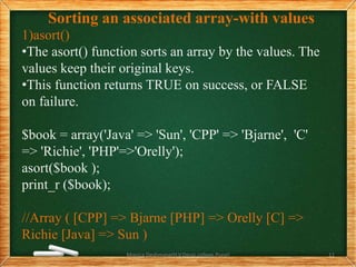 Sorting an associated array-with values
1)asort()
•The asort() function sorts an array by the values. The
values keep their original keys.
•This function returns TRUE on success, or FALSE
on failure.
$book = array('Java' => 'Sun', 'CPP' => 'Bjarne', 'C'
=> 'Richie', 'PHP'=>'Orelly');
asort($book );
print_r ($book);
//Array ( [CPP] => Bjarne [PHP] => Orelly [C] =>
Richie [Java] => Sun )
Monica Deshmane(H.V.Desai college,Pune) 11
 