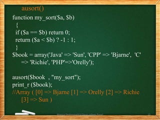 ausort()
function my_sort($a, $b)
{
if ($a == $b) return 0;
return ($a < $b) ? -1 : 1;
}
$book = array('Java' => 'Sun', 'CPP' => 'Bjarne', 'C'
=> 'Richie', 'PHP'=>'Orelly');
ausort($book , "my_sort");
print_r ($book);
//Array ( [0] => Bjarne [1] => Orelly [2] => Richie
[3] => Sun )
Monica Deshmane(H.V.Desai college,Pune) 13
 