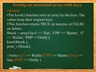 Sorting an associated array-with keys
1)ksort()
•The ksort() function sorts an array by the keys. The
values keep their original keys.
•This function returns TRUE on success, or FALSE
on failure.
$book = array('Java' => 'Sun', 'CPP' => 'Bjarne', 'C'
=> 'Richie', 'PHP'=>'Orelly');
ksort($book );
print_r ($book);
//Array ( [C] => Richie [CPP] => Bjarne [Java] =>
Sun [PHP] => Orelly )
Monica Deshmane(H.V.Desai college,Pune) 15
 