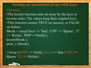 Sorting an associated array-with keys
2)krsort()
•The ksort() function sorts an array by the keys in
reverse order. The values keep their original keys.
•This function returns TRUE on success, or FALSE
on failure.
$book = array('Java' => 'Sun', 'CPP' => 'Bjarne', 'C'
=> 'Richie', 'PHP'=>'Orelly');
krsort($book );
print_r ($book);
//Array ([PHP] => Orelly [Java] => Sun [CPP] =>
Bjarne [C] => Richie)
Monica Deshmane(H.V.Desai college,Pune) 16
 