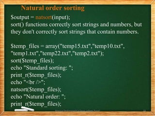Natural order sorting
$output = natsort(input);
sort() functions correctly sort strings and numbers, but
they don't correctly sort strings that contain numbers.
$temp_files = array("temp15.txt","temp10.txt",
"temp1.txt","temp22.txt","temp2.txt");
sort($temp_files);
echo "Standard sorting: ";
print_r($temp_files);
echo "<br />";
natsort($temp_files);
echo "Natural order: ";
print_r($temp_files);
Monica Deshmane(H.V.Desai college,Pune) 18
 