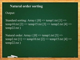 Natural order sorting
Output:
Standard sorting: Array ( [0] => temp1.txt [1] =>
temp10.txt [2] => temp15.txt [3] => temp2.txt [4] =>
temp22.txt )
Natural order: Array ( [0] => temp1.txt [3] =>
temp2.txt [1] => temp10.txt [2] => temp15.txt [4] =>
temp22.txt )
Monica Deshmane(H.V.Desai college,Pune) 19
 