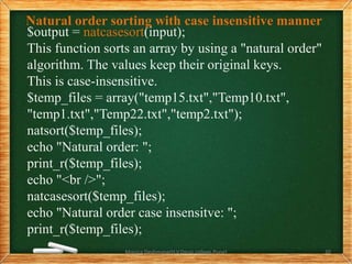 Natural order sorting with case insensitive manner
$output = natcasesort(input);
This function sorts an array by using a "natural order"
algorithm. The values keep their original keys.
This is case-insensitive.
$temp_files = array("temp15.txt","Temp10.txt",
"temp1.txt","Temp22.txt","temp2.txt");
natsort($temp_files);
echo "Natural order: ";
print_r($temp_files);
echo "<br />";
natcasesort($temp_files);
echo "Natural order case insensitve: ";
print_r($temp_files);
Monica Deshmane(H.V.Desai college,Pune) 20
 
