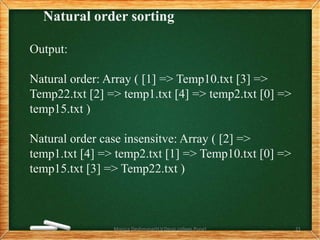 Natural order sorting
Output:
Natural order: Array ( [1] => Temp10.txt [3] =>
Temp22.txt [2] => temp1.txt [4] => temp2.txt [0] =>
temp15.txt )
Natural order case insensitve: Array ( [2] =>
temp1.txt [4] => temp2.txt [1] => Temp10.txt [0] =>
temp15.txt [3] => Temp22.txt )
Monica Deshmane(H.V.Desai college,Pune) 21
 
