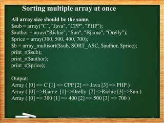 Sorting multiple array at once
All array size should be the same.
$sub = array("C", "Java", "CPP", "PHP");
$author = array("Richie", "Sun", "Bjarne", "Orelly");
$price = array(300, 500, 400, 700);
$b = array_multisort($sub, SORT_ASC, $author, $price);
print_r($sub);
print_r($author);
print_r($price);
Output:
Array ( [0] => C [1] => CPP [2] => Java [3] => PHP )
Array ( [0] =>Bjarne [1]=>Orelly [2]=>Richie [3]=>Sun )
Array ( [0] => 300 [1] => 400 [2] => 500 [3] => 700 )
Monica Deshmane(H.V.Desai college,Pune) 23
 