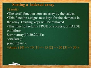 Sorting a indexed array
1) sort()
•The sort() function sorts an array by the values.
•This function assigns new keys for the elements in
the array. Existing keys will be removed.
•This function returns TRUE on success, or FALSE
on failure.
$arr = array(10,30,20,15);
sort($arr );
print_r($arr );
//Array ( [0] => 10 [1] => 15 [2] => 20 [3] => 30 )
Monica Deshmane(H.V.Desai college,Pune) 4
 