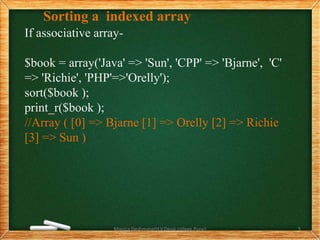 Sorting a indexed array
If associative array-
$book = array('Java' => 'Sun', 'CPP' => 'Bjarne', 'C'
=> 'Richie', 'PHP'=>'Orelly');
sort($book );
print_r($book );
//Array ( [0] => Bjarne [1] => Orelly [2] => Richie
[3] => Sun )
Monica Deshmane(H.V.Desai college,Pune) 5
 