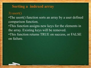Sorting a indexed array
3) usort()
•The usort() function sorts an array by a user defined
comparison function.
•This function assigns new keys for the elements in
the array. Existing keys will be removed.
•This function returns TRUE on success, or FALSE
on failure.
Monica Deshmane(H.V.Desai college,Pune) 8
 