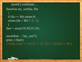 usort() continue…
function my_sort($a, $b)
{
if ($a == $b) return 0;
return ($a < $b) ? -1 : 1;
}
$arr = array(10,30,25,15);
usort($arr , "my_sort");
print_r ($arr);
//Array ( [0] => 10 [1] => 15 [2] => 25 [3] => 30 )
Monica Deshmane(H.V.Desai college,Pune) 9
 