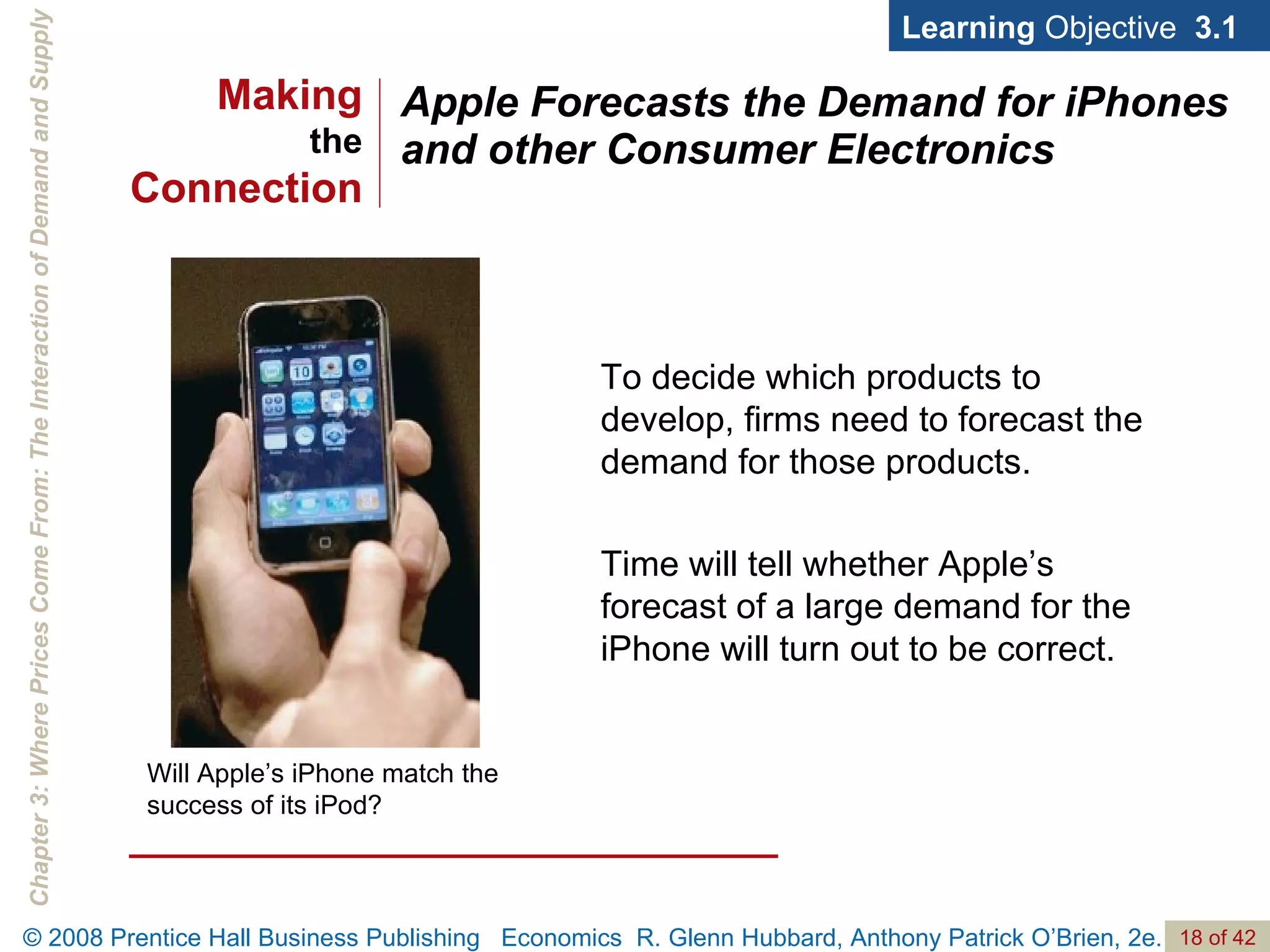 Apple Forecasts the Demand for iPhones and other Consumer Electronics Will Apple’s iPhone match the success of its iPod? Learning  Objective  3.1 To decide which products to develop, firms need to forecast the demand for those products. Time will tell whether Apple’s forecast of a large demand for the iPhone will turn out to be correct.  Making the Connection 