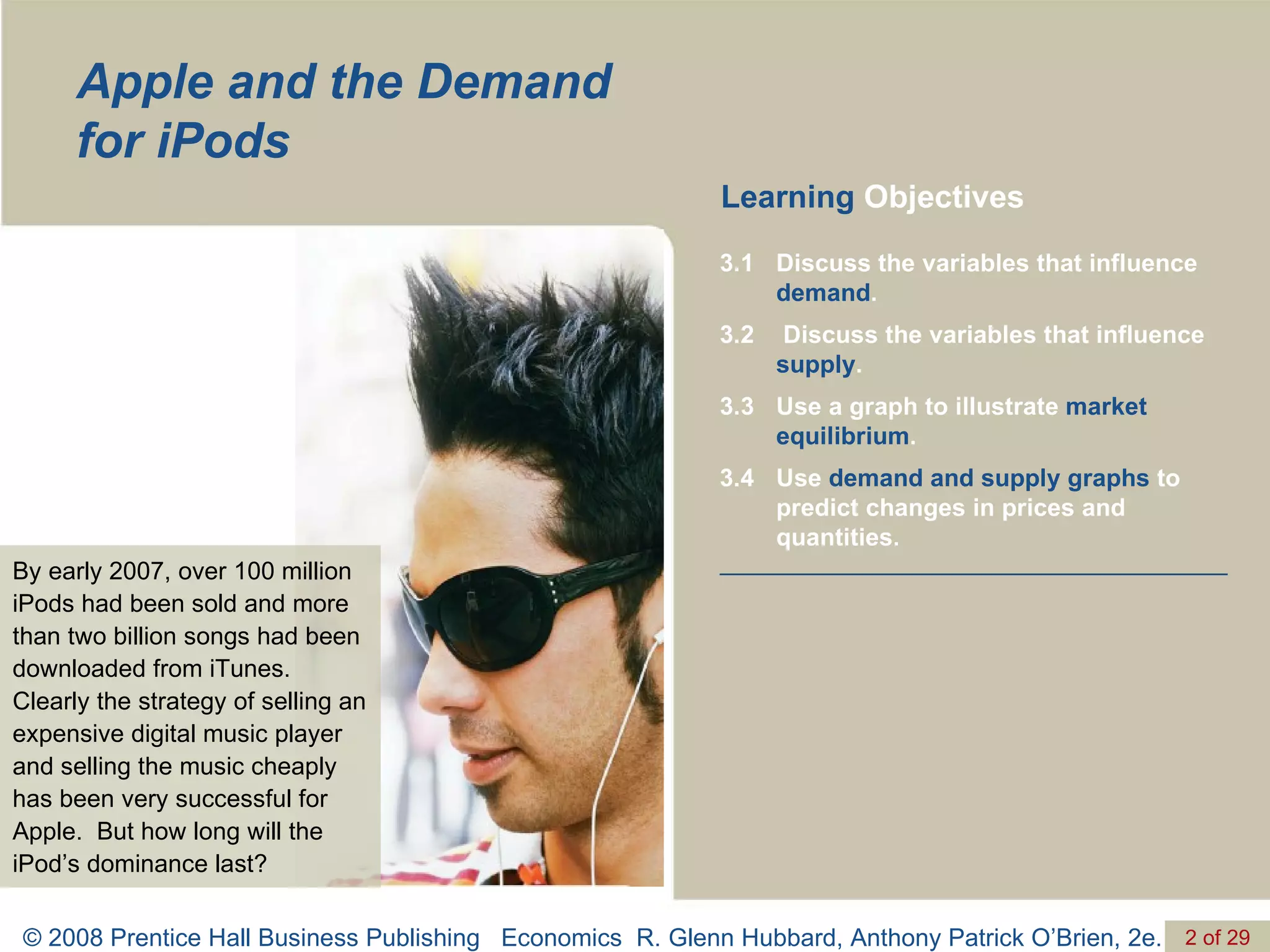 Apple and the Demand for iPods By early 2007, over 100 million iPods had been sold and more than two billion songs had been downloaded from iTunes.  Clearly the strategy of selling an expensive digital music player and selling the music cheaply has been very successful for Apple.  But how long will the iPod’s dominance last? Learning  Objectives Use  demand and supply graphs  to predict changes in prices and quantities. 3.4 Use a graph to illustrate  market equilibrium .  3.3 Discuss the variables that influence  supply .  3.2 Discuss the variables that influence  demand . 3.1 