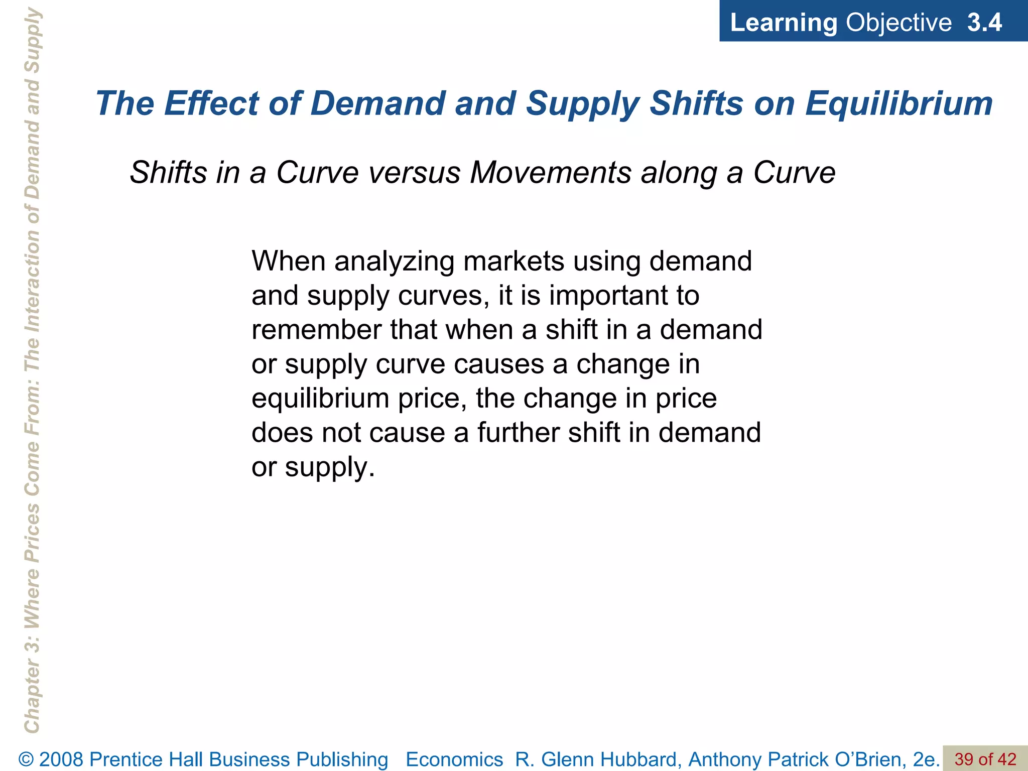 The Effect of Demand and Supply Shifts on Equilibrium Shifts in a Curve versus Movements along a Curve Learning  Objective  3.4 When analyzing markets using demand and supply curves, it is important to remember that when a shift in a demand or supply curve causes a change in equilibrium price, the change in price does not cause a further shift in demand or supply. 