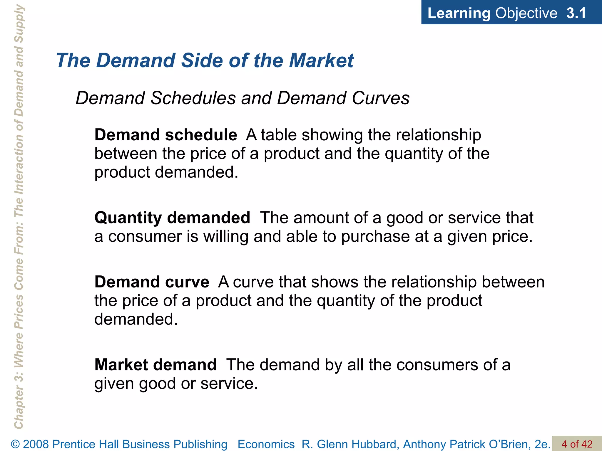 Demand schedule   A table showing the relationship between the price of a product and the quantity of the product demanded. Quantity demanded  The amount of a good or service that a consumer is willing and able to purchase at a given price. Demand curve   A curve that shows the relationship between the price of a product and the quantity of the product demanded. Market demand   The demand by all the consumers of a given good or service. The Demand Side of the Market Demand Schedules and Demand Curves Learning  Objective  3.1 