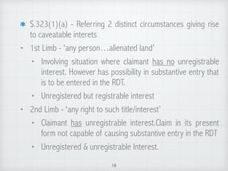 S.323(1)(a) - Referring 2 distinct circumstances giving rise
to caveatable interets
• 1st Limb - ‘any person…alienated land’
• Involving situation where claimant has no unregistrable
interest. However has possibility in substantive entry that
is to be entered in the RDT.
• Unregistered but registrable interest
• 2nd Limb - ‘any right to such title/interest’
• Claimant has unregistrable interest.Claim in its present
form not capable of causing substantive entry in the RDT
• Unregistered & unregistrable Interest.
10
 