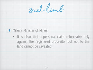 Miller v Minister of Mines
• It is clear that a personal claim enforceable only
against the registered propreitor but not to the
land cannot be caveated.
12
2nd Limb
 