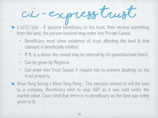 s.323(1)(b) - If become beneficiary to the trust, then receive something
from the land, the person involved may enter into Private Caveat.
• Beneficiary must show existence of trust affecting the land & that
claimant is beneficially entitled
• If B, is a minor, the caveat may be entered by his guardian/next friend.
• Can be given by Registrar
• Can enter into Trust Caveat if require him to prevent dealings on the
trust property.
Khoo Teng Seong v Khoo Teng Peng - The executor wished to sell the land
to a company. Beneficiary wish to stop S&P as it was sold under the
market value. Court hedl that tehre is no beneficiary as the land was solely
given to B.
13
C.I - Express trust
 