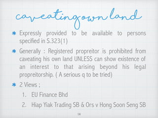 Caveating own land
Expressly provided to be available to persons
specified in S.323(1)
Generally : Registered propreitor is prohibited from
caveating his own land UNLESS can show existence of
an interest to that arising beyond his legal
propreitorship. ( A serious q to be tried)
2 Views ;
1. EU Finance Bhd
2. Hiap Yiak Trading SB & Ors v Hong Soon Seng SB
14
 