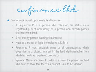 eu finance bhd
Cannot seek caveat upon own’s land because;
• A Registered P is a person who relies on his status as a
registered p must necessarily be a person who already posses
title/interest in land.
• & not merely person claiming title/interest.
• Must be a matter of logic be excluded s.323(1)
• Registered P must establish some se of circumstances which
gives rise to a distinct interest in the land distinguishable from
which he holds as registered proprietor.
• Syarofah Mastura’s case - In order to sustain, the person involved
whill have to show that there’s a pendinf issue to be tried on.
15
 