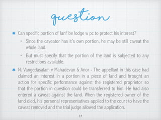 Question
Can specific portion of lanf be lodge w pc to protect his interest?
• Since the caveator has it’s own portion, he may be still caveat the
whole land.
• But must specify that the portion of the land is subjected to any
restrictions available.
N. Vangedasalam v Mahadevan & Anor - The appellant in this case had
claimed an interest in a portion in a piece of land and brought an
action for specific performance against the registered proprietor so
that the portion in question could be transferred to him. He had also
entered a caveat against the land. When the registered owner of the
land died, his personal representatives applied to the court to have the
caveat removed and the trial judge allowed the application.
17
 