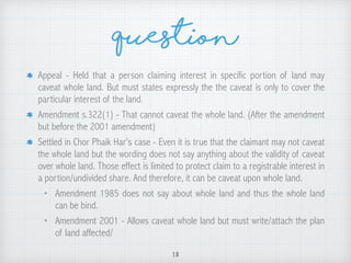 Question
Appeal - Held that a person claiming interest in specific portion of land may
caveat whole land. But must states expressly the the caveat is only to cover the
particular interest of the land.
Amendment s.322(1) - That cannot caveat the whole land. (After the amendment
but before the 2001 amendment)
Settled in Chor Phaik Har’s case - Even it is true that the claimant may not caveat
the whole land but the wording does not say anything about the validity of caveat
over whole land. Those effect is limited to protect claim to a registrable interest in
a portion/undivided share. And therefore, it can be caveat upon whole land.
• Amendment 1985 does not say about whole land and thus the whole land
can be bind.
• Amendment 2001 - Allows caveat whole land but must write/attach the plan
of land affected/
18
 