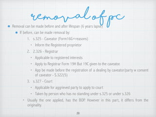 Removal of pcRemoval can be made before and after lifespan (6 years lapse)
If before, can be made removal by:
1. s.325 - Caveator (Form16G+reasons)
• Inform the Registered proprietor
2. 2.326 - Registrar
• Applicable to registered interests
• Apply to Registrar Form 19H But 19C given to the caveator.
• App be made before the registration of a dealing by caveator/party w consent
of caveator - S.322(5)
3. s.327 - Court
• Applicable for aggrieved party to apply to court
• Taken by person who has no standing under s.325 or under s.326
• Usually the one applied, has the BOP. However in this part, it differs from the
originality.
20
 