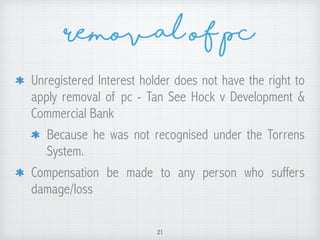 Removal of pc
Unregistered Interest holder does not have the right to
apply removal of pc - Tan See Hock v Development &
Commercial Bank
Because he was not recognised under the Torrens
System.
Compensation be made to any person who suffers
damage/loss
21
 